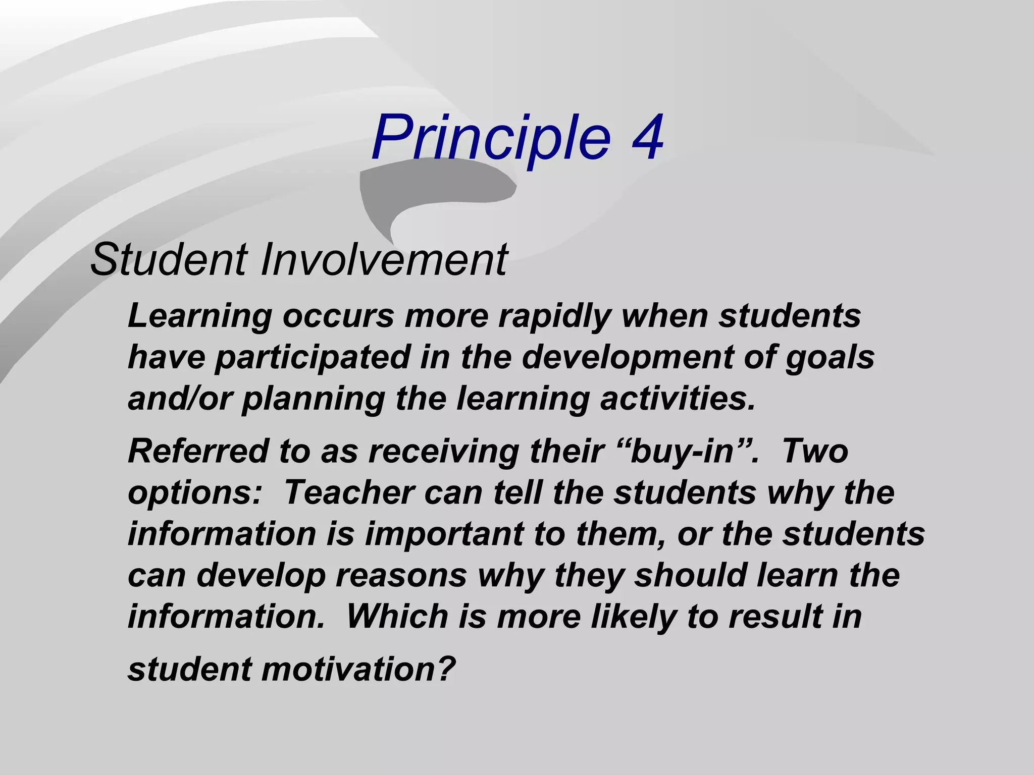 Principle 4 
Student Involvement 
Learning occurs more rapidly when students 
have participated in the development of goals 
and/or planning the learning activities. 
Referred to as receiving their “buy-in”. Two 
options: Teacher can tell the students why the 
information is important to them, or the students 
can develop reasons why they should learn the 
information. Which is more likely to result in 
student motivation? 
 