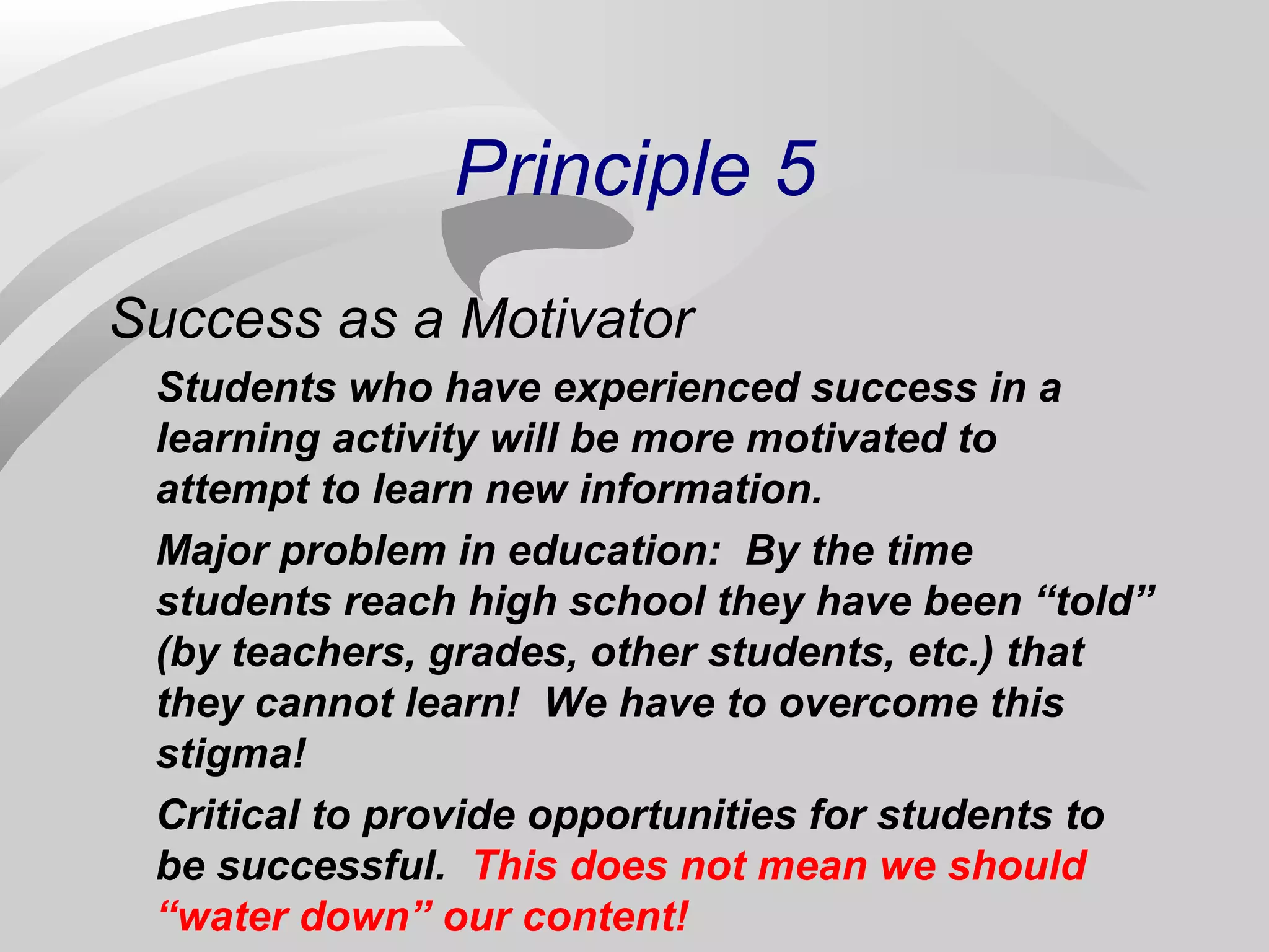 Principle 5 
Success as a Motivator 
Students who have experienced success in a 
learning activity will be more motivated to 
attempt to learn new information. 
Major problem in education: By the time 
students reach high school they have been “told” 
(by teachers, grades, other students, etc.) that 
they cannot learn! We have to overcome this 
stigma! 
Critical to provide opportunities for students to 
be successful. This does not mean we should 
“water down” our content! 
 