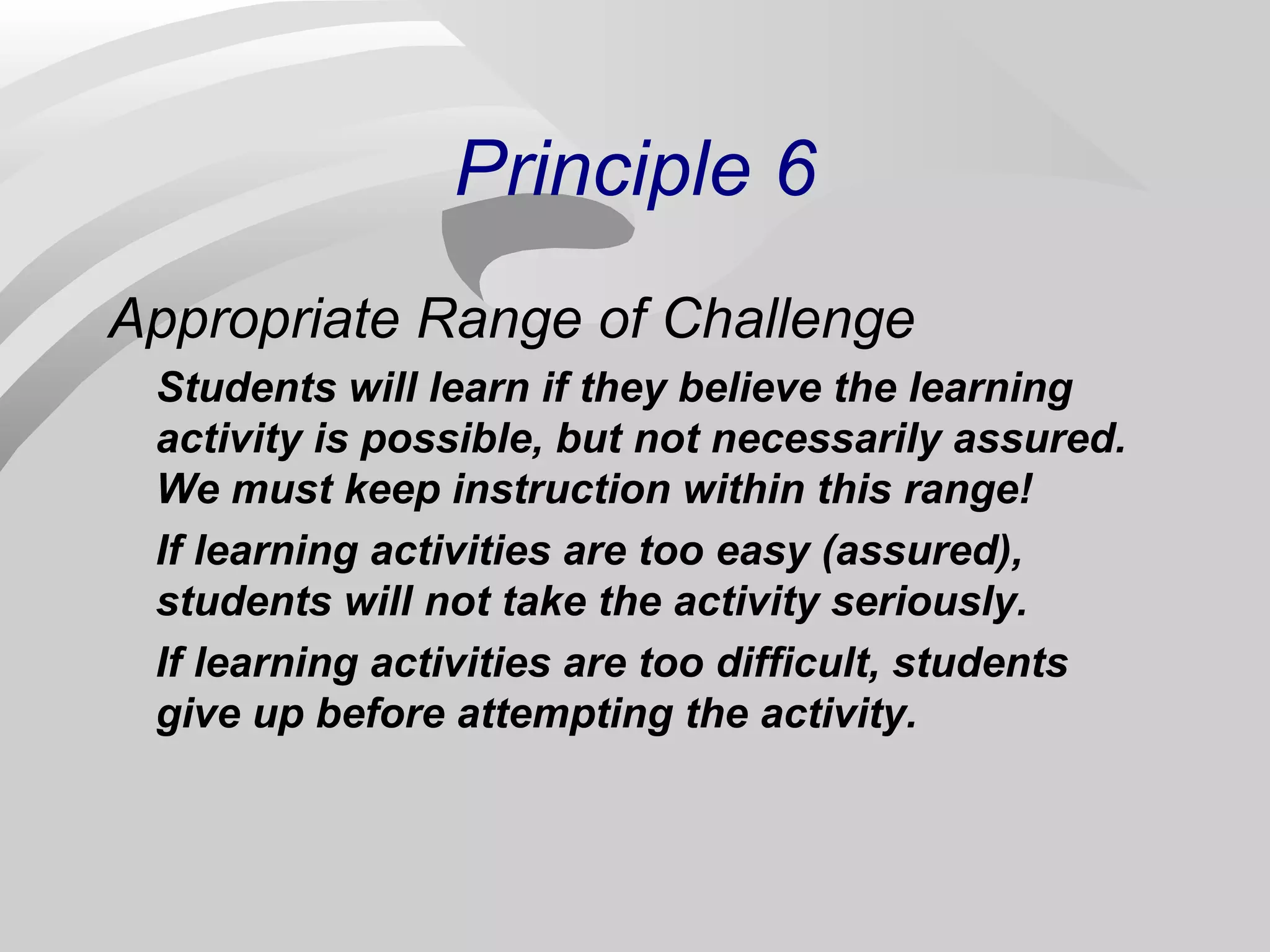 Principle 6 
Appropriate Range of Challenge 
Students will learn if they believe the learning 
activity is possible, but not necessarily assured. 
We must keep instruction within this range! 
If learning activities are too easy (assured), 
students will not take the activity seriously. 
If learning activities are too difficult, students 
give up before attempting the activity. 
 