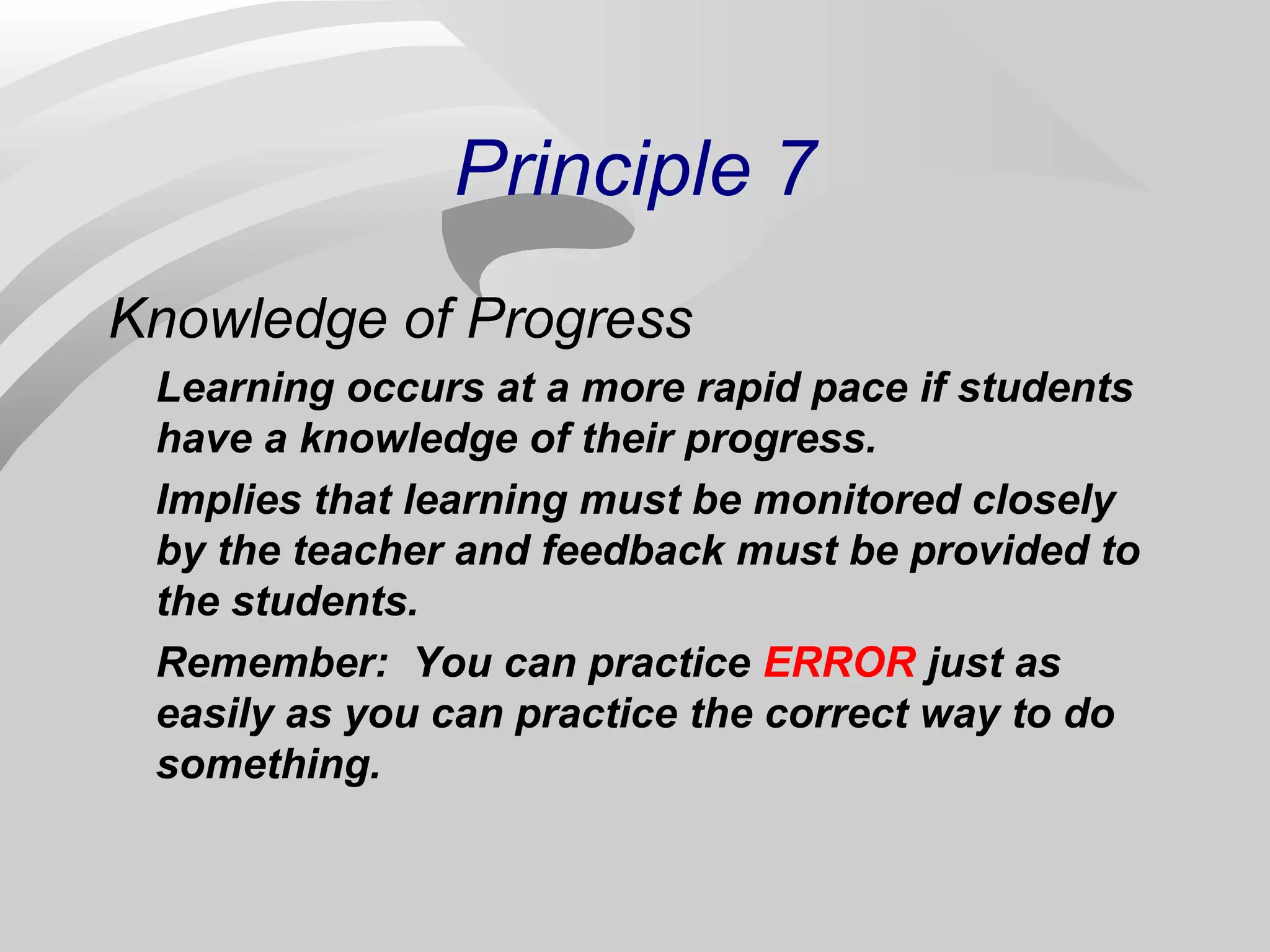 Principle 7 
Knowledge of Progress 
Learning occurs at a more rapid pace if students 
have a knowledge of their progress. 
Implies that learning must be monitored closely 
by the teacher and feedback must be provided to 
the students. 
Remember: You can practice ERROR just as 
easily as you can practice the correct way to do 
something. 
 