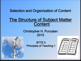 Selection and Organization of Content
The Structure of Subject Matter
Content
Christopher H. Punzalan
2015
BTTE 5
Principles of Teaching 1
 
