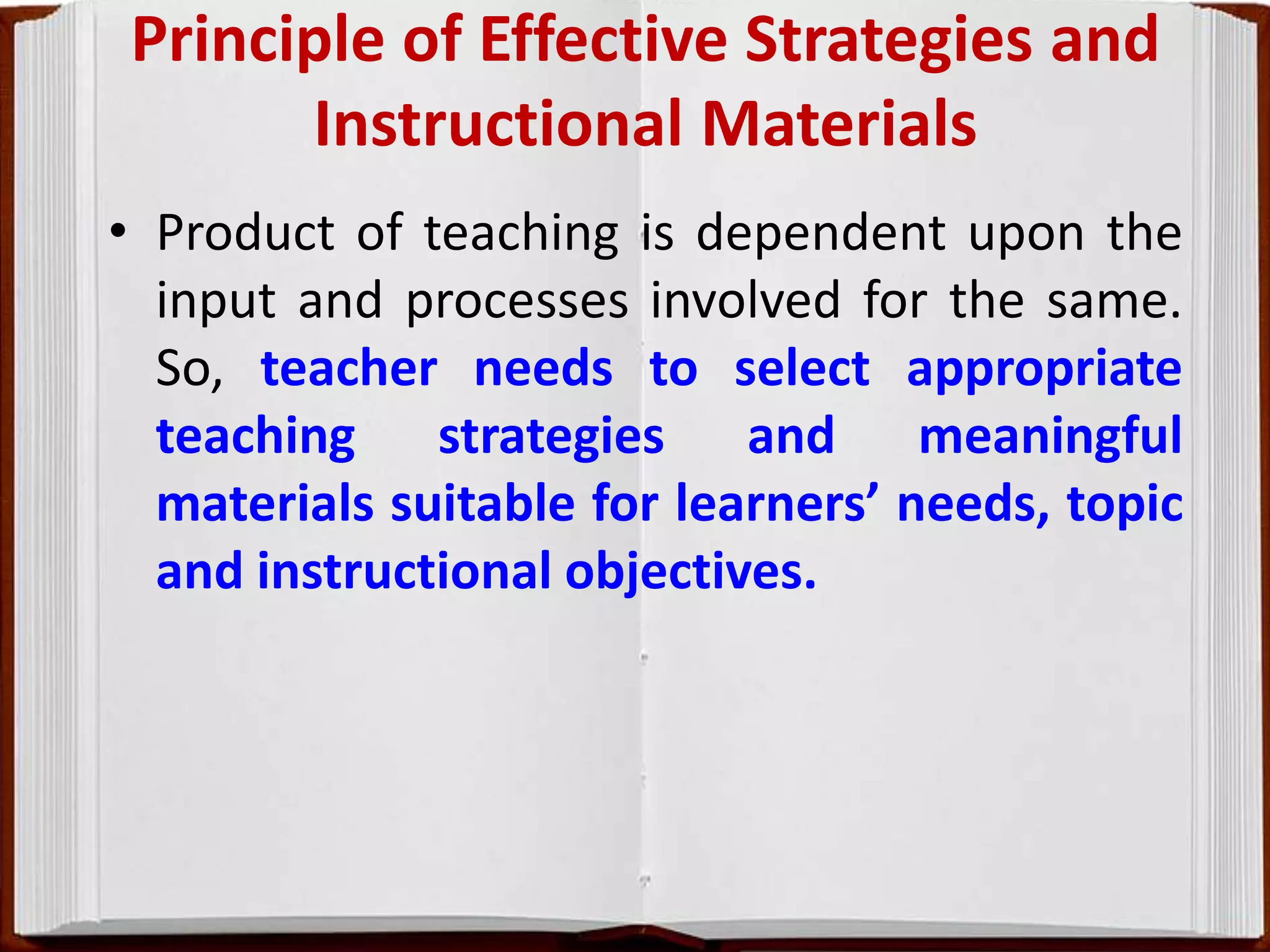 Principle of Effective Strategies and
Instructional Materials
• Product of teaching is dependent upon the
input and processes involved for the same.
So, teacher needs to select appropriate
teaching strategies and meaningful
materials suitable for learners’ needs, topic
and instructional objectives.
 
