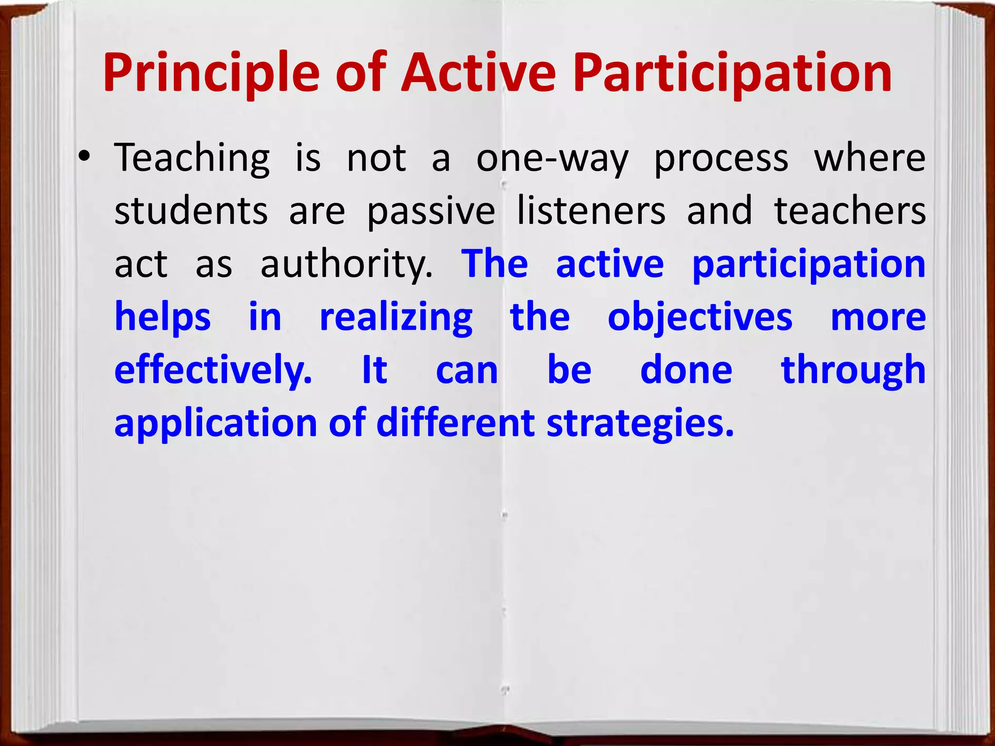 Principle of Active Participation
• Teaching is not a one-way process where
students are passive listeners and teachers
act as authority. The active participation
helps in realizing the objectives more
effectively. It can be done through
application of different strategies.
 