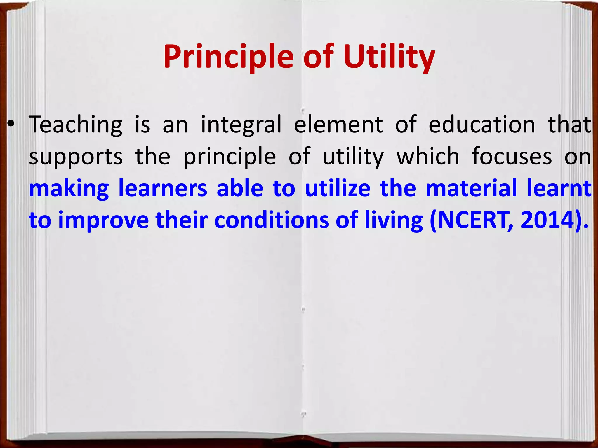 Principle of Utility
• Teaching is an integral element of education that
supports the principle of utility which focuses on
making learners able to utilize the material learnt
to improve their conditions of living (NCERT, 2014).
 
