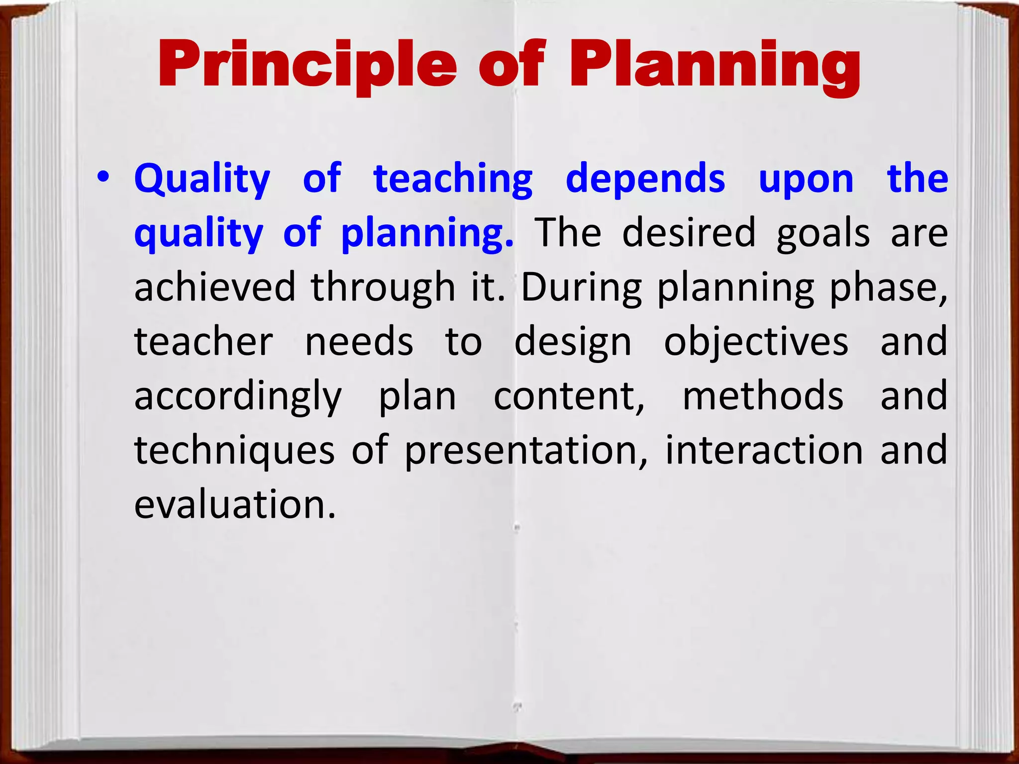 Principle of Planning
• Quality of teaching depends upon the
quality of planning. The desired goals are
achieved through it. During planning phase,
teacher needs to design objectives and
accordingly plan content, methods and
techniques of presentation, interaction and
evaluation.
 