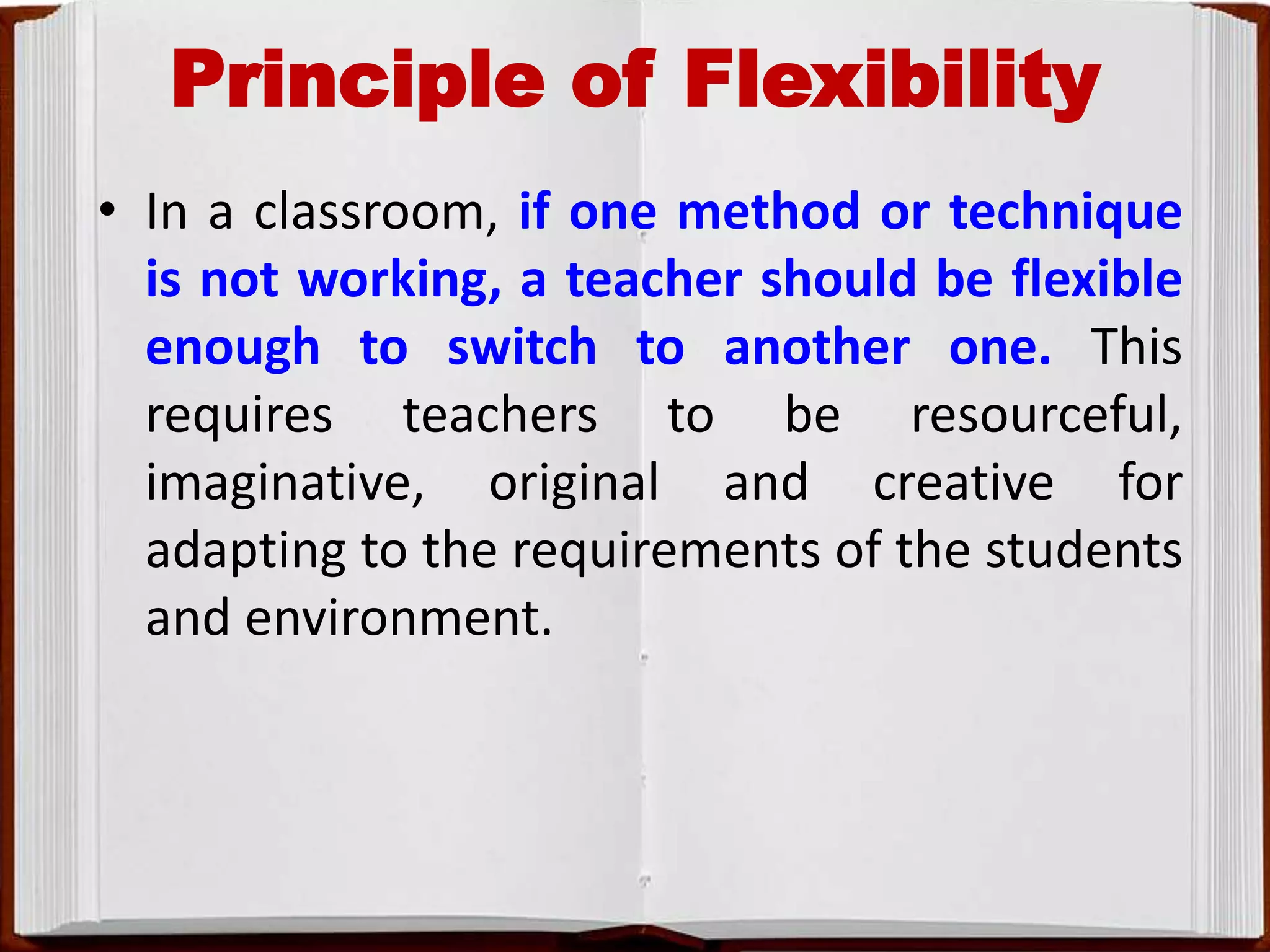 Principle of Flexibility
• In a classroom, if one method or technique
is not working, a teacher should be flexible
enough to switch to another one. This
requires teachers to be resourceful,
imaginative, original and creative for
adapting to the requirements of the students
and environment.
 
