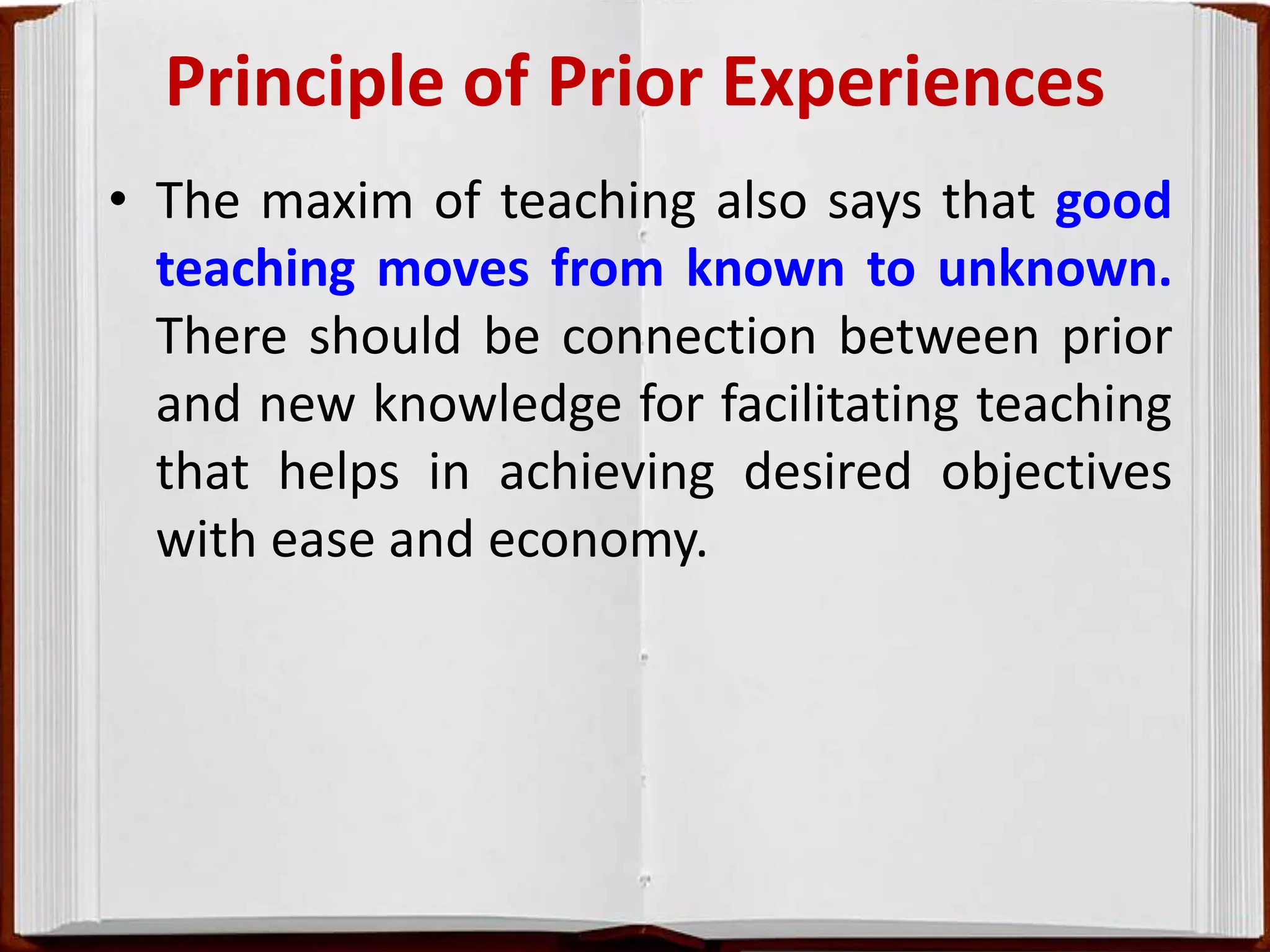 Principle of Prior Experiences
• The maxim of teaching also says that good
teaching moves from known to unknown.
There should be connection between prior
and new knowledge for facilitating teaching
that helps in achieving desired objectives
with ease and economy.
 