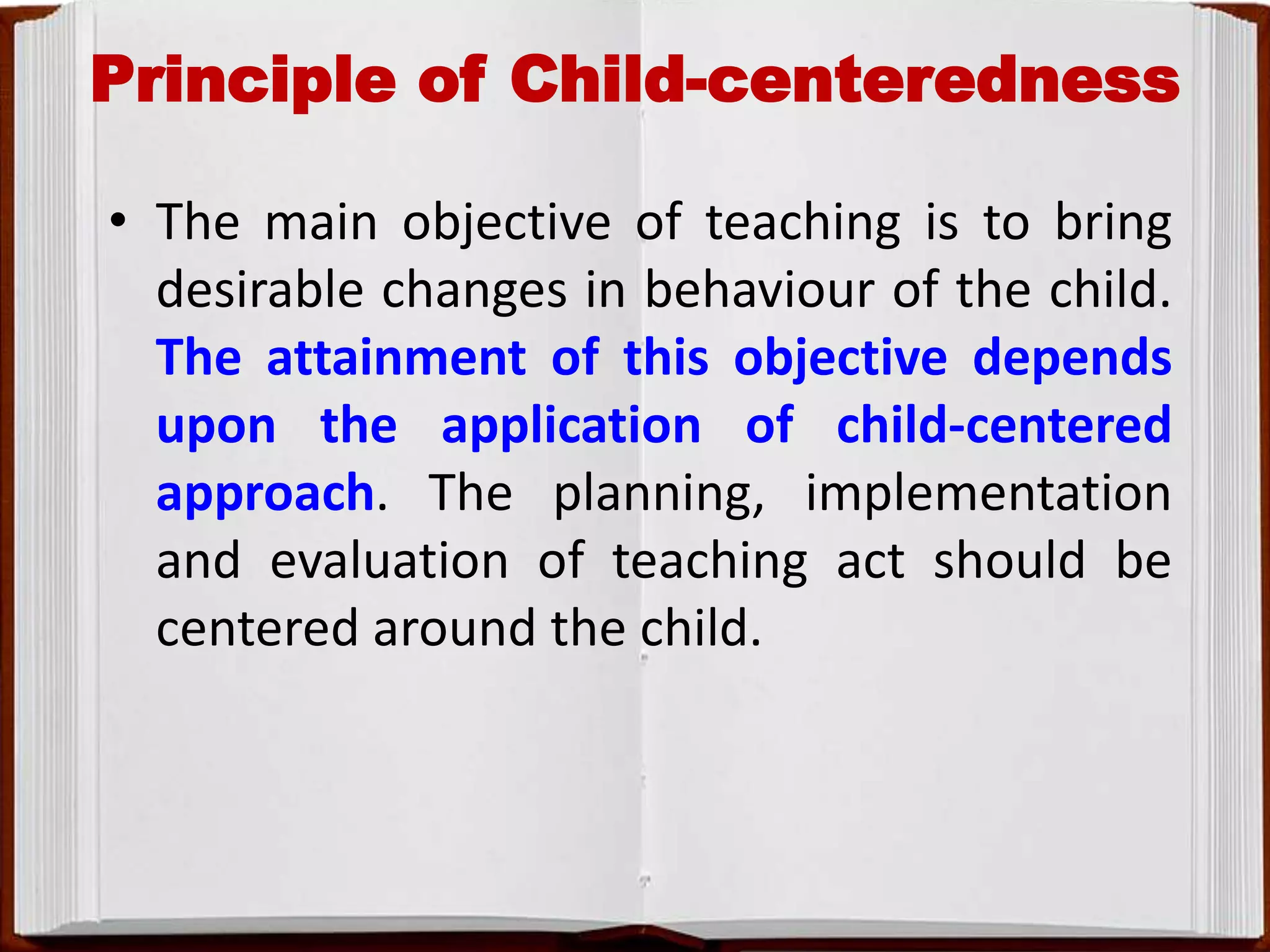 Principle of Child-centeredness
• The main objective of teaching is to bring
desirable changes in behaviour of the child.
The attainment of this objective depends
upon the application of child-centered
approach. The planning, implementation
and evaluation of teaching act should be
centered around the child.
 