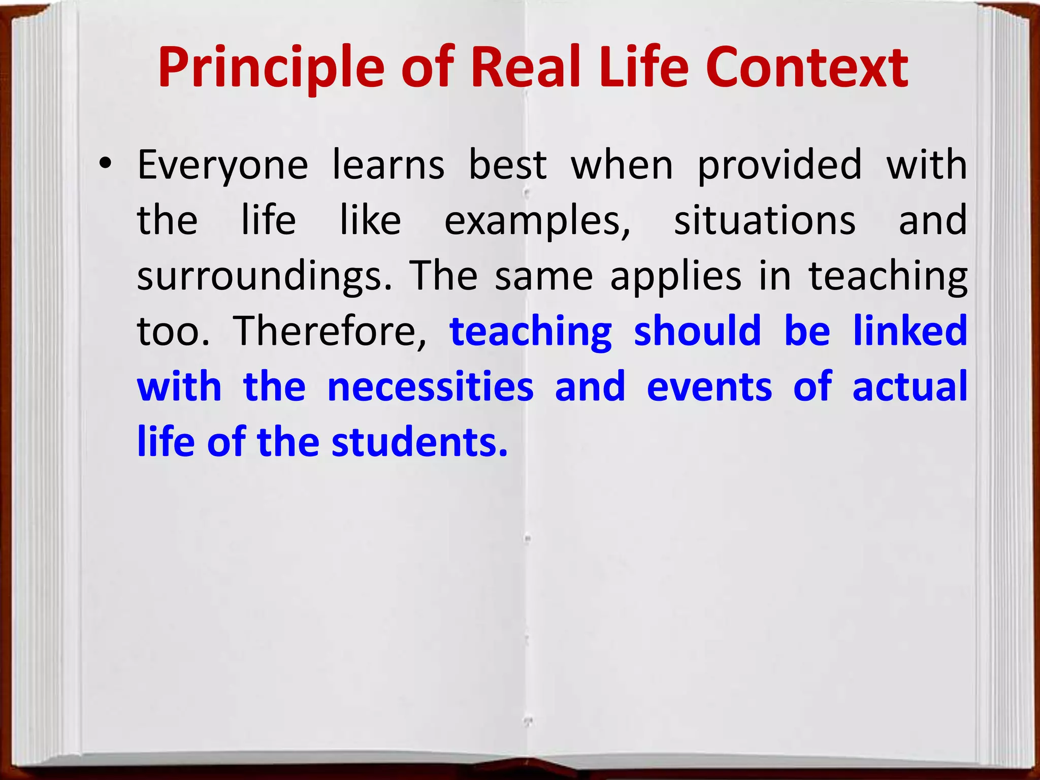 Principle of Real Life Context
• Everyone learns best when provided with
the life like examples, situations and
surroundings. The same applies in teaching
too. Therefore, teaching should be linked
with the necessities and events of actual
life of the students.
 
