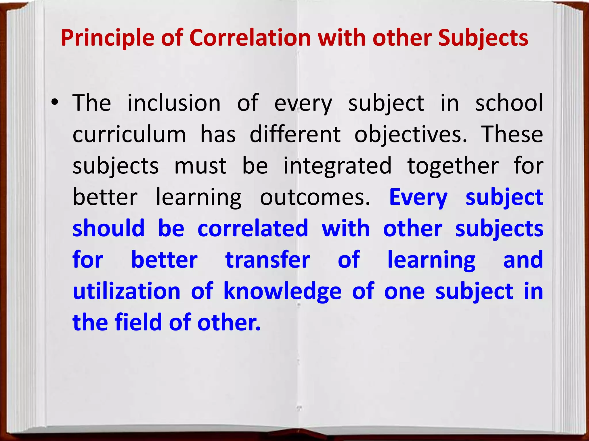 Principle of Correlation with other Subjects
• The inclusion of every subject in school
curriculum has different objectives. These
subjects must be integrated together for
better learning outcomes. Every subject
should be correlated with other subjects
for better transfer of learning and
utilization of knowledge of one subject in
the field of other.
 