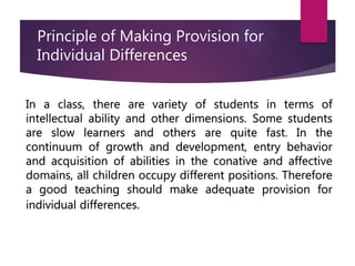 Principle of Making Provision for
Individual Differences
In a class, there are variety of students in terms of
intellectual ability and other dimensions. Some students
are slow learners and others are quite fast. In the
continuum of growth and development, entry behavior
and acquisition of abilities in the conative and affective
domains, all children occupy different positions. Therefore
a good teaching should make adequate provision for
individual differences.
 