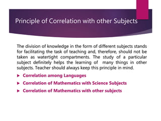 Principle of Correlation with other Subjects
The division of knowledge in the form of different subjects stands
for facilitating the task of teaching and, therefore, should not be
taken as watertight compartments. The study of a particular
subject definitely helps the learning of many things in other
subjects. Teacher should always keep this principle in mind.
 Correlation among Languages
 Correlation of Mathematics with Science Subjects
 Correlation of Mathematics with other subjects
 