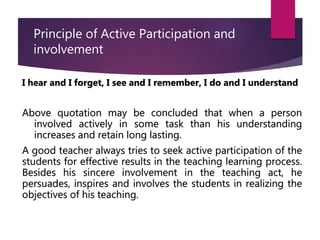 Principle of Active Participation and
involvement
I hear and I forget, I see and I remember, I do and I understand
Above quotation may be concluded that when a person
involved actively in some task than his understanding
increases and retain long lasting.
A good teacher always tries to seek active participation of the
students for effective results in the teaching learning process.
Besides his sincere involvement in the teaching act, he
persuades, inspires and involves the students in realizing the
objectives of his teaching.
 