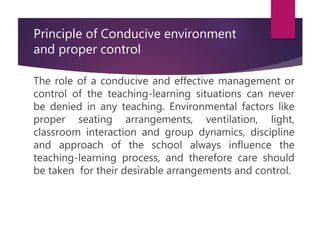 Principle of Conducive environment
and proper control
The role of a conducive and effective management or
control of the teaching-learning situations can never
be denied in any teaching. Environmental factors like
proper seating arrangements, ventilation, light,
classroom interaction and group dynamics, discipline
and approach of the school always influence the
teaching-learning process, and therefore care should
be taken for their desirable arrangements and control.
 