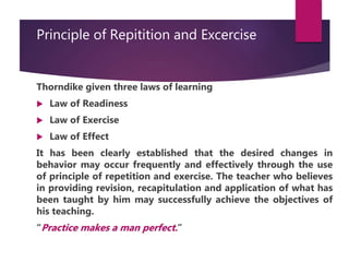 Principle of Repitition and Excercise
Thorndike given three laws of learning
 Law of Readiness
 Law of Exercise
 Law of Effect
It has been clearly established that the desired changes in
behavior may occur frequently and effectively through the use
of principle of repetition and exercise. The teacher who believes
in providing revision, recapitulation and application of what has
been taught by him may successfully achieve the objectives of
his teaching.
“Practice makes a man perfect.”
 