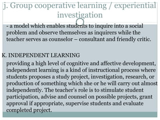j. Group cooperative learning / experiential
investigation
- a model which enables students to inquire into a social
problem and observe themselves as inquirers while the
teacher serves as counselor – consultant and friendly critic.
K. INDEPENDENT LEARNING
providing a high level of cognitive and affective development,
independent learning is a kind of instructional process where
students proposes a study project, investigation, research, or
production of something which she or he will carry out almost
independently. The teacher’s role is to stimulate student
participation, advise and counsel on possible projects, grant
approval if appropriate, supervise students and evaluate
completed project.
 