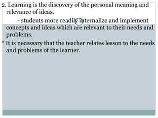 2. Learning is the discovery of the personal meaning and
relevance of ideas.
- students more readily internalize and implement
concepts and ideas which are relevant to their needs and
problems.
* It is necessary that the teacher relates lesson to the needs
and problems of the learner.
 