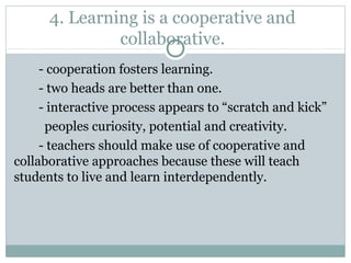 4. Learning is a cooperative and
collaborative.
- cooperation fosters learning.
- two heads are better than one.
- interactive process appears to “scratch and kick”
peoples curiosity, potential and creativity.
- teachers should make use of cooperative and
collaborative approaches because these will teach
students to live and learn interdependently.
 
