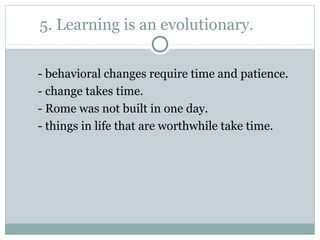 5. Learning is an evolutionary.
- behavioral changes require time and patience.
- change takes time.
- Rome was not built in one day.
- things in life that are worthwhile take time.
 