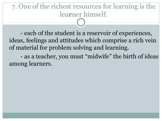 7. One of the richest resources for learning is the
learner himself.
- each of the student is a reservoir of experiences,
ideas, feelings and attitudes which comprise a rich vein
of material for problem solving and learning.
- as a teacher, you must “midwife” the birth of ideas
among learners.
 