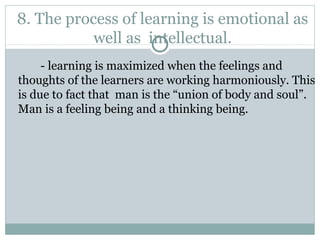 8. The process of learning is emotional as
well as intellectual.
- learning is maximized when the feelings and
thoughts of the learners are working harmoniously. This
is due to fact that man is the “union of body and soul”.
Man is a feeling being and a thinking being.
 