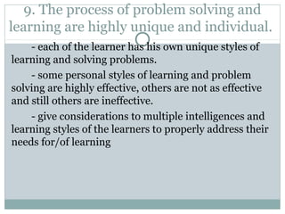 9. The process of problem solving and
learning are highly unique and individual.
- each of the learner has his own unique styles of
learning and solving problems.
- some personal styles of learning and problem
solving are highly effective, others are not as effective
and still others are ineffective.
- give considerations to multiple intelligences and
learning styles of the learners to properly address their
needs for/of learning
 