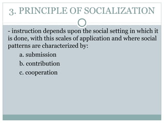 3. PRINCIPLE OF SOCIALIZATION
- instruction depends upon the social setting in which it
is done, with this scales of application and where social
patterns are characterized by:
a. submission
b. contribution
c. cooperation
 