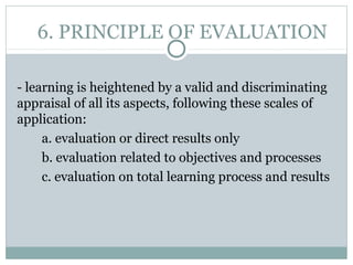 6. PRINCIPLE OF EVALUATION
- learning is heightened by a valid and discriminating
appraisal of all its aspects, following these scales of
application:
a. evaluation or direct results only
b. evaluation related to objectives and processes
c. evaluation on total learning process and results
 