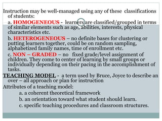 Instruction may be well-managed using any of these classifications
of students:
a. HOMOGENEOUS - learners are classified/grouped in terms
of similar elements such as age, abilities, interests, physical
characteristics etc.
b. HETEROGENEOUS – no definite bases for clustering or
putting learners together, could be on random sampling,
alphabetized family names, time of enrollment etc.
c. NON – GRADED – no fixed grade/level assignment of
children. They come to center of learning by small groups or
individually depending on their pacing in the accomplishment of
tasks.
TEACHING MODEL - a term used by Bruce, Joyce to describe an
over – all approach or plan for instruction
Attributes of a teaching model:
a. a coherent theoretical framework
b. an orientation toward what student should learn.
c. specific teaching procedures and classroom structures.
 