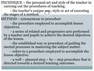 TECHNIQUE – the personal art and style of the teacher in
carrying out the procedures of teaching.
- the teacher’s unique way, style or act of executing
the stages of a method.
METHOD – synonymous to procedure
- the procedure employed to accomplish lesson
objectives.
- a series of related and progressive acts performed
by a teacher and pupils to achieve the desired objectives
of the lesson.
- the established way or procedure of guiding the
mental processes in mastering the subject matter.
- refers to a procedure employed to accomplish the
lesson objective.
- a well – planned step – by – step procedure that is
directed towards a desired learning outcomes.
 