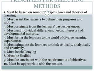 PRINCIPLES FOR SELECTING
METHODS
1. Must be based on sound principles, laws and theories of
learning.
2. Must assist the learners to define their purposes and
motive.
3. Must originate from the learners’ past experiences.
4. Must suit individual differences, needs, interests and
developmental maturity.
5. Must bring the learners to the world of diverse learning
experiences.
6. Must stimulate the learners to think critically, analytically
and creatively.
7. Must be challenging
8. Must be flexible.
9. Must be consistent with the requirements of objectives.
10. Must be appropriate with the content.
 