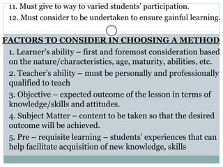 11. Must give to way to varied students’ participation.
12. Must consider to be undertaken to ensure gainful learning.
FACTORS TO CONSIDER IN CHOOSING A METHOD
1. Learner’s ability – first and foremost consideration based
on the nature/characteristics, age, maturity, abilities, etc.
2. Teacher’s ability – must be personally and professionally
qualified to teach
3. Objective – expected outcome of the lesson in terms of
knowledge/skills and attitudes.
4. Subject Matter – content to be taken so that the desired
outcome will be achieved.
5. Pre – requisite learning – students’ experiences that can
help facilitate acquisition of new knowledge, skills
 