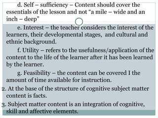 d. Self – sufficiency – Content should cover the
essentials of the lesson and not “a mile – wide and an
inch – deep”
e. Interest – the teacher considers the interest of the
learners, their developmental stages, and cultural and
ethnic background.
f. Utility – refers to the usefulness/application of the
content to the life of the learner after it has been learned
by the learner.
g. Feasibility – the content can be covered I the
amount of time available for instruction.
2. At the base of the structure of cognitive subject matter
content is facts.
3. Subject matter content is an integration of cognitive,
skill and affective elements.
 