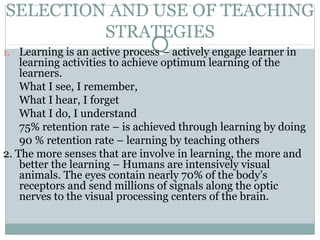 SELECTION AND USE OF TEACHING
STRATEGIES
1. Learning is an active process – actively engage learner in
learning activities to achieve optimum learning of the
learners.
What I see, I remember,
What I hear, I forget
What I do, I understand
75% retention rate – is achieved through learning by doing
90 % retention rate – learning by teaching others
2. The more senses that are involve in learning, the more and
better the learning – Humans are intensively visual
animals. The eyes contain nearly 70% of the body’s
receptors and send millions of signals along the optic
nerves to the visual processing centers of the brain.
 