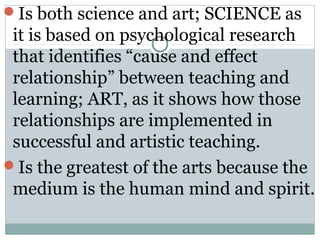 Is both science and art; SCIENCE as
it is based on psychological research
that identifies “cause and effect
relationship” between teaching and
learning; ART, as it shows how those
relationships are implemented in
successful and artistic teaching.
Is the greatest of the arts because the
medium is the human mind and spirit.
 