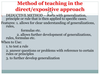 Method of teaching in the
direct/expositive approach
1. DEDUCTIVE METHOD – starts with generalization,
principle or rule that is then applied to specific cases.
Features: 1. allows for clear understanding of generalizations,
rules,
formulas etc.
2. allows further development of generalizations,
rules, formulas etc.
When to Use:
1. to test a rule
2. answer questions or problems with reference to certain
rules or principles
3. to further develop generalization
 