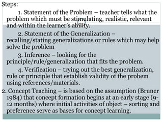 Steps:
1. Statement of the Problem – teacher tells what the
problem which must be stimulating, realistic, relevant
and within the learner’s ability.
2. Statement of the Generalization –
recalling/stating generalizations or rules which may help
solve the problem
3. Inference – looking for the
principle/rule/generalization that fits the problem.
4. Verification – trying out the best generalization,
rule or principle that establish validity of the probem
using references/materials.
2. Concept Teaching – is based on the assumption (Bruner
1984) that concept formation begins at an early stage (9-
12 months) where initial activities of object – sorting and
preference serve as bases for concept learning.
 