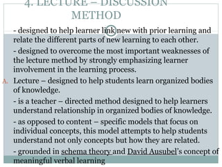 4. LECTURE – DISCUSSION
METHOD
- designed to help learner link new with prior learning and
relate the different parts of new learning to each other.
- designed to overcome the most important weaknesses of
the lecture method by strongly emphasizing learner
involvement in the learning process.
A. Lecture – designed to help students learn organized bodies
of knowledge.
- is a teacher – directed method designed to help learners
understand relationship in organized bodies of knowledge.
- as opposed to content – specific models that focus on
individual concepts, this model attempts to help students
understand not only concepts but how they are related.
- grounded in schema theory and David Ausubel’s concept of
meaningful verbal learning
 