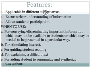 Features:
a. Applicable in different subject areas
b. Ensures clear understanding of information
c. Allows students participation
WHEN TO USE:
a. For conveying/disseminating important information
which may not be available to students or which may be
needed to be presented in a particular way.
b. For stimulating interest.
c. For guiding student reading
d. For explaining a difficult text
e. For aiding student to summarize and synthesize
discussions
 