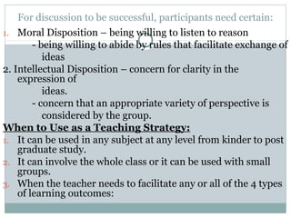 For discussion to be successful, participants need certain:
1. Moral Disposition – being willing to listen to reason
- being willing to abide by rules that facilitate exchange of
ideas
2. Intellectual Disposition – concern for clarity in the
expression of
ideas.
- concern that an appropriate variety of perspective is
considered by the group.
When to Use as a Teaching Strategy:
1. It can be used in any subject at any level from kinder to post
graduate study.
2. It can involve the whole class or it can be used with small
groups.
3. When the teacher needs to facilitate any or all of the 4 types
of learning outcomes:
 