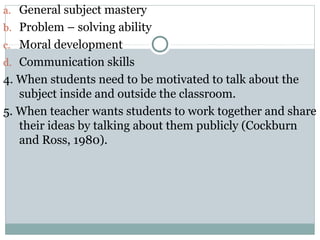 a. General subject mastery
b. Problem – solving ability
c. Moral development
d. Communication skills
4. When students need to be motivated to talk about the
subject inside and outside the classroom.
5. When teacher wants students to work together and share
their ideas by talking about them publicly (Cockburn
and Ross, 1980).
 