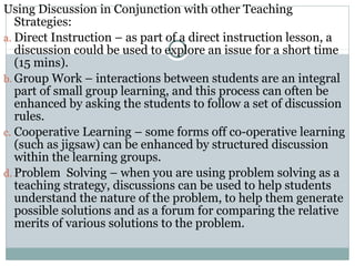 Using Discussion in Conjunction with other Teaching
Strategies:
a. Direct Instruction – as part of a direct instruction lesson, a
discussion could be used to explore an issue for a short time
(15 mins).
b. Group Work – interactions between students are an integral
part of small group learning, and this process can often be
enhanced by asking the students to follow a set of discussion
rules.
c. Cooperative Learning – some forms off co-operative learning
(such as jigsaw) can be enhanced by structured discussion
within the learning groups.
d. Problem Solving – when you are using problem solving as a
teaching strategy, discussions can be used to help students
understand the nature of the problem, to help them generate
possible solutions and as a forum for comparing the relative
merits of various solutions to the problem.
 