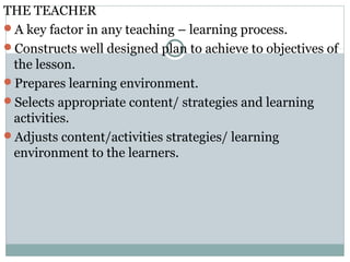 THE TEACHER
A key factor in any teaching – learning process.
Constructs well designed plan to achieve to objectives of
the lesson.
Prepares learning environment.
Selects appropriate content/ strategies and learning
activities.
Adjusts content/activities strategies/ learning
environment to the learners.
 