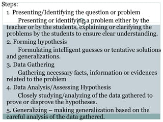 Steps:
1. Presenting/Identifying the question or problem
Presenting or identifying a problem either by the
teacher or by the students, explaining or clarifying the
problems by the students to ensure clear understanding.
2. Forming hypothesis
Formulating intelligent guesses or tentative solutions
and generalizations.
3. Data Gathering
Gathering necessary facts, information or evidences
related to the problem
4. Data Analysis/Assessing Hypothesis
Closely studying/analyzing of the data gathered to
prove or disprove the hypotheses.
5. Generalizing – making generalization based on the
careful analysis of the data gathered.
 