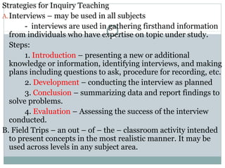 Strategies for Inquiry Teaching
A.Interviews – may be used in all subjects
- interviews are used in gathering firsthand information
from individuals who have expertise on topic under study.
Steps:
1. Introduction – presenting a new or additional
knowledge or information, identifying interviews, and making
plans including questions to ask, procedure for recording, etc.
2. Development – conducting the interview as planned
3. Conclusion – summarizing data and report findings to
solve problems.
4. Evaluation – Assessing the success of the interview
conducted.
B. Field Trips – an out – of – the – classroom activity intended
to present concepts in the most realistic manner. It may be
used across levels in any subject area.
 