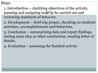 Steps:
1. Introduction – clarifying objectives of the activity,
panning and assigning tasks to be carried out and
reviewing standards of behavior.
2. Development – field trip proper, checking on students’
activities, accomplishments and behaviors.
3. Conclusion – summarizing data and report findings,
stating main idea or other conclusions, sending letter of
thanks.
4. Evaluation – assessing the finished activity
 