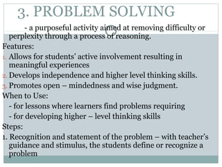 3. PROBLEM SOLVING
- a purposeful activity aimed at removing difficulty or
perplexity through a process of reasoning.
Features:
1. Allows for students’ active involvement resulting in
meaningful experiences
2. Develops independence and higher level thinking skills.
3. Promotes open – mindedness and wise judgment.
When to Use:
- for lessons where learners find problems requiring
- for developing higher – level thinking skills
Steps:
1. Recognition and statement of the problem – with teacher’s
guidance and stimulus, the students define or recognize a
problem
 