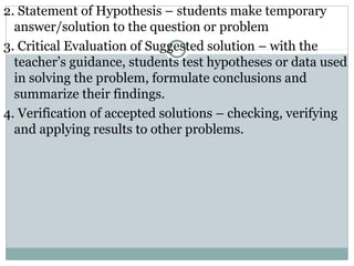 2. Statement of Hypothesis – students make temporary
answer/solution to the question or problem
3. Critical Evaluation of Suggested solution – with the
teacher’s guidance, students test hypotheses or data used
in solving the problem, formulate conclusions and
summarize their findings.
4. Verification of accepted solutions – checking, verifying
and applying results to other problems.
 