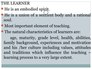 THE LEARNER
He is an embodied spirit.
He is a union of a sentient body and a rational
soul.
Most important element of teaching.
The natural characteristics of learners are:
age, maturity, grade level, health, abilities,
family background, experiences and motivation
and his /her culture including values, attitudes
and traditions which influence the teaching –
learning process to a very large extent.
 