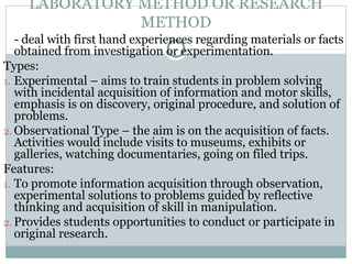LABORATORY METHOD OR RESEARCH
METHOD
- deal with first hand experiences regarding materials or facts
obtained from investigation or experimentation.
Types:
1. Experimental – aims to train students in problem solving
with incidental acquisition of information and motor skills,
emphasis is on discovery, original procedure, and solution of
problems.
2. Observational Type – the aim is on the acquisition of facts.
Activities would include visits to museums, exhibits or
galleries, watching documentaries, going on filed trips.
Features:
1. To promote information acquisition through observation,
experimental solutions to problems guided by reflective
thinking and acquisition of skill in manipulation.
2. Provides students opportunities to conduct or participate in
original research.
 